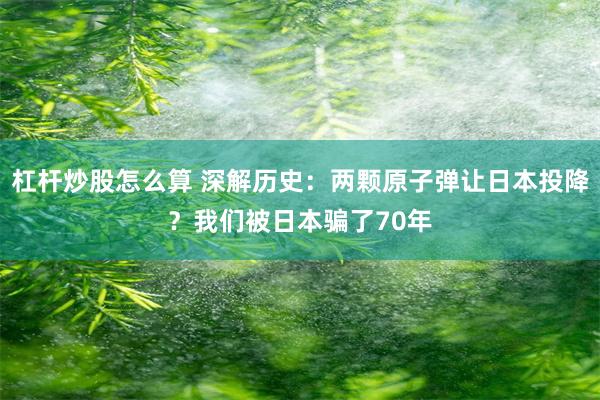 杠杆炒股怎么算 深解历史：两颗原子弹让日本投降？我们被日本骗了70年