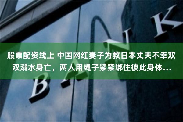 股票配资线上 中国网红妻子为救日本丈夫不幸双双溺水身亡，两人用绳子紧紧绑住彼此身体…