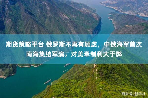 期货策略平台 俄罗斯不再有顾虑，中俄海军首次南海集结军演，对美牵制利大于弊