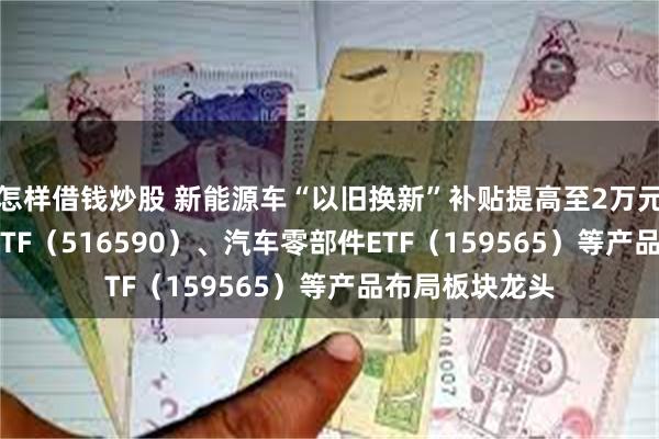 怎样借钱炒股 新能源车“以旧换新”补贴提高至2万元 智能汽车50ETF（516590）、汽车零部件ETF（159565）等产品布局板块龙头