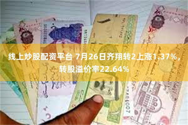 线上炒股配资平台 7月26日齐翔转2上涨1.37%，转股溢价率22.64%