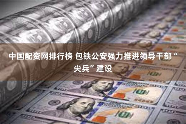 中国配资网排行榜 包铁公安强力推进领导干部“尖兵”建设