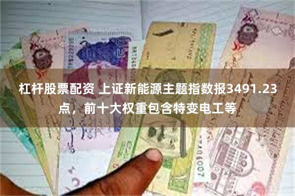 杠杆股票配资 上证新能源主题指数报3491.23点，前十大权重包含特变电工等