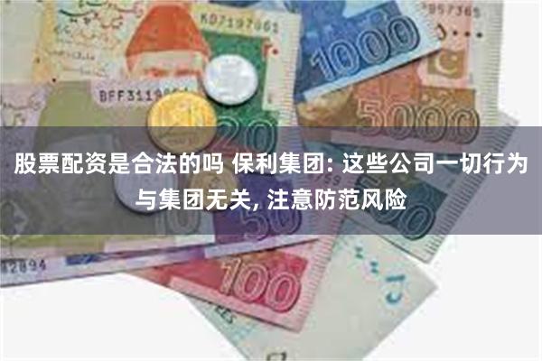 股票配资是合法的吗 保利集团: 这些公司一切行为与集团无关, 注意防范风险