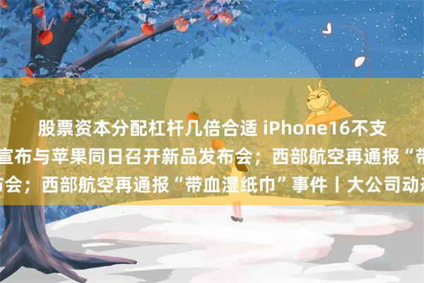 股票资本分配杠杆几倍合适 iPhone16不支持微信？回应来了；华为宣布与苹果同日召开新品发布会；西部航空再通报“带血湿纸巾”事件丨大公司动态