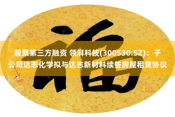 股票第三方融资 领湃科技(300530.SZ)：子公司达志化学拟与达志新材料续签房屋租赁协议