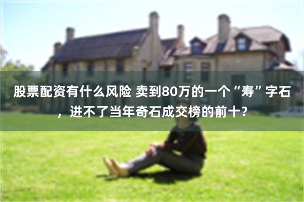 股票配资有什么风险 卖到80万的一个“寿”字石，进不了当年奇石成交榜的前十？