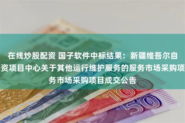 在线炒股配资 国子软件中标结果：新疆维吾尔自治区水利外资项目中心关于其他运行维护服务的服务市场采购项目成交公告