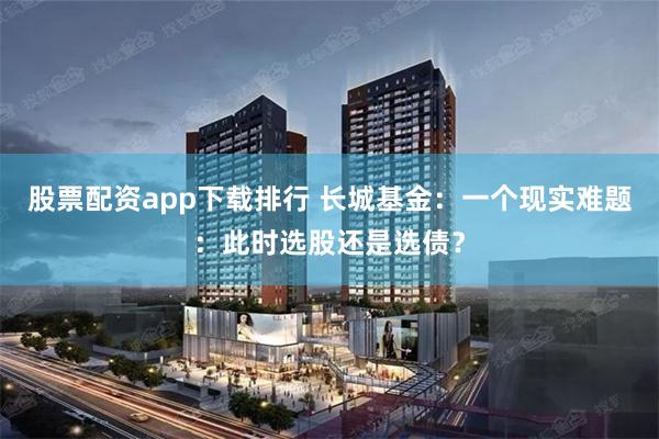 股票配资app下载排行 长城基金：一个现实难题：此时选股还是选债？