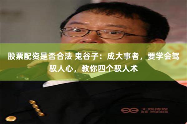 股票配资是否合法 鬼谷子：成大事者，要学会驾驭人心，教你四个驭人术