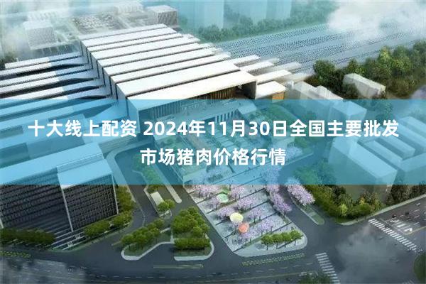 十大线上配资 2024年11月30日全国主要批发市场猪肉价格行情