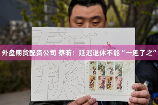 外盘期货配资公司 蔡昉：延迟退休不能“一延了之”