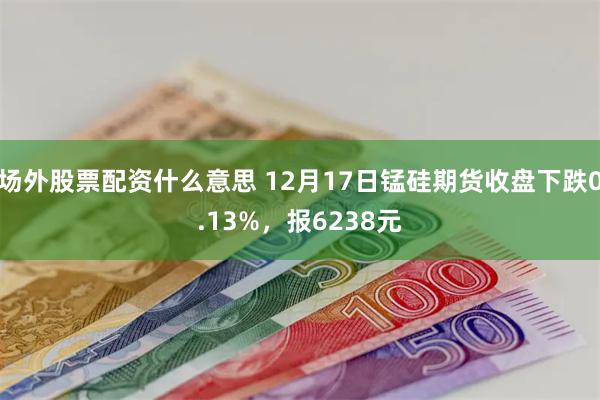 场外股票配资什么意思 12月17日锰硅期货收盘下跌0.13%，报6238元