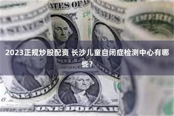 2023正规炒股配资 长沙儿童自闭症检测中心有哪些？