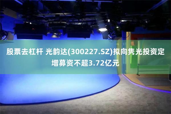 股票去杠杆 光韵达(300227.SZ)拟向隽光投资定增募资不超3.72亿元