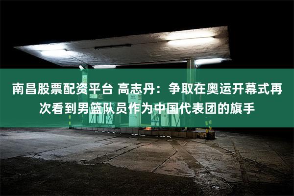 南昌股票配资平台 高志丹：争取在奥运开幕式再次看到男篮队员作为中国代表团的旗手