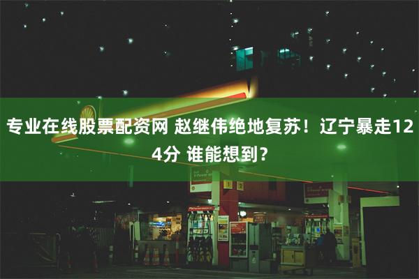 专业在线股票配资网 赵继伟绝地复苏！辽宁暴走124分 谁能想到？