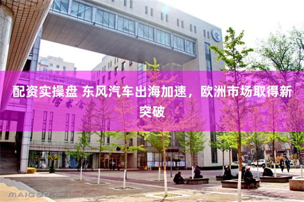 配资实操盘 东风汽车出海加速，欧洲市场取得新突破