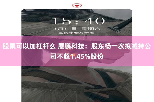 股票可以加杠杆么 展鹏科技：股东杨一农拟减持公司不超1.45%股份