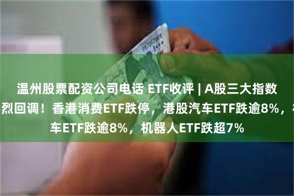 温州股票配资公司电话 ETF收评 | A股三大指数今日集体下跌，剧烈回调！香港消费ETF跌停，港股汽车ETF跌逾8%，机器人ETF跌超7%