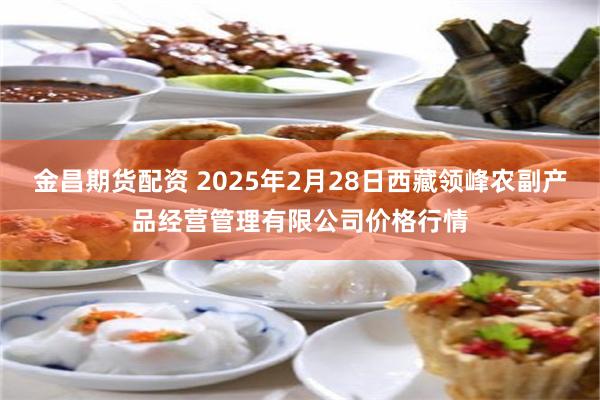 金昌期货配资 2025年2月28日西藏领峰农副产品经营管理有限公司价格行情