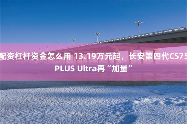 配资杠杆资金怎么用 13.19万元起，长安第四代CS75PLUS Ultra再“加量”