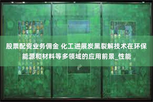 股票配资业务佣金 化工进展炭黑裂解技术在环保能源和材料等多领域的应用前景_性能