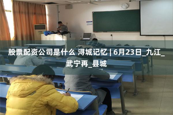 股票配资公司是什么 浔城记忆 | 6月23日_九江_武宁再_县城