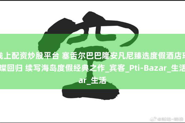 线上配资炒股平台 塞舌尔巴巴隆安凡尼臻选度假酒店璀璨回归 续写海岛度假经典之作_宾客_Pti-Bazar_生活