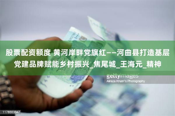 股票配资额度 黄河岸畔党旗红——河曲县打造基层党建品牌赋能乡村振兴_焦尾城_王海元_精神