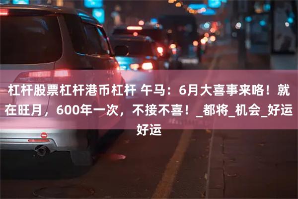 杠杆股票杠杆港币杠杆 午马：6月大喜事来咯！就在旺月，600年一次，不接不喜！_都将_机会_好运